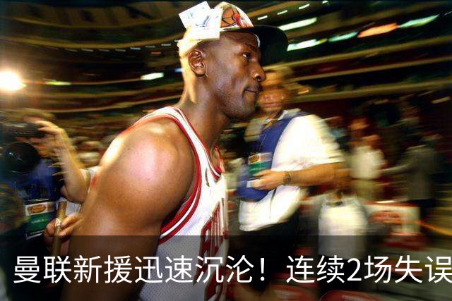 曼联新援迅速沉沦！连续2场失误导致丢球 他已沦为水货