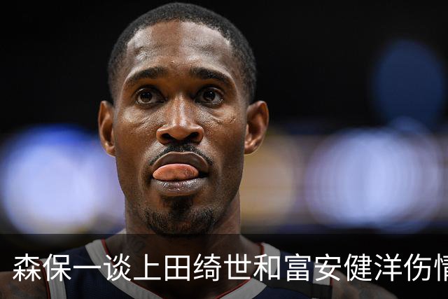 森保一谈上田绮世和富安健洋伤情：两人都可能无缘亚洲杯